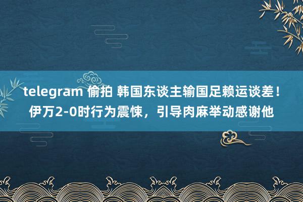 telegram 偷拍 韩国东谈主输国足赖运谈差！伊万2-0时行为震悚，引导肉麻举动感谢他