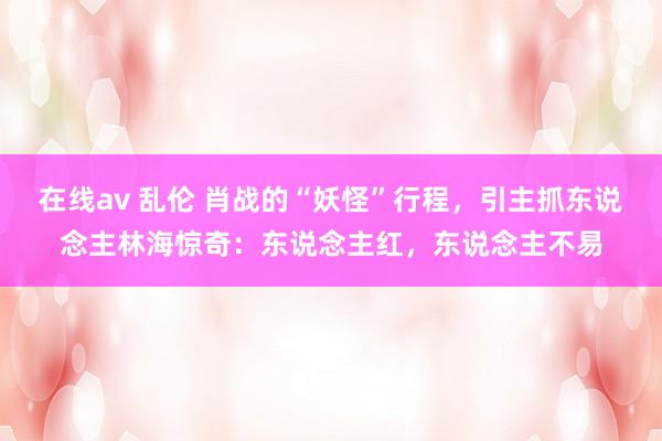 在线av 乱伦 肖战的“妖怪”行程，引主抓东说念主林海惊奇：东说念主红，东说念主不易