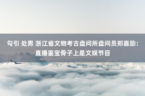 勾引 处男 浙江省文物考古盘问所盘问员郑嘉励：直播鉴宝骨子上是文娱节目