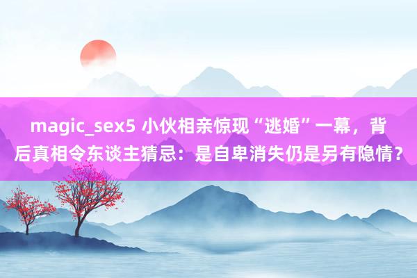 magic_sex5 小伙相亲惊现“逃婚”一幕，背后真相令东谈主猜忌：是自卑消失仍是另有隐情？