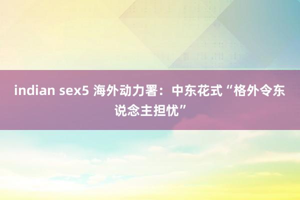 indian sex5 海外动力署：中东花式“格外令东说念主担忧”