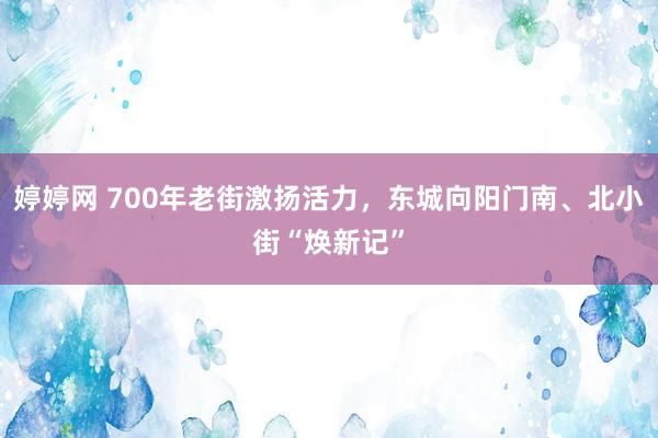 婷婷网 700年老街激扬活力，东城向阳门南、北小街“焕新记”