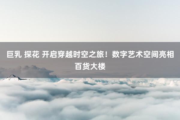 巨乳 探花 开启穿越时空之旅！数字艺术空间亮相百货大楼