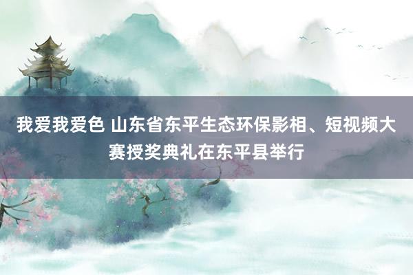 我爱我爱色 山东省东平生态环保影相、短视频大赛授奖典礼在东平县举行