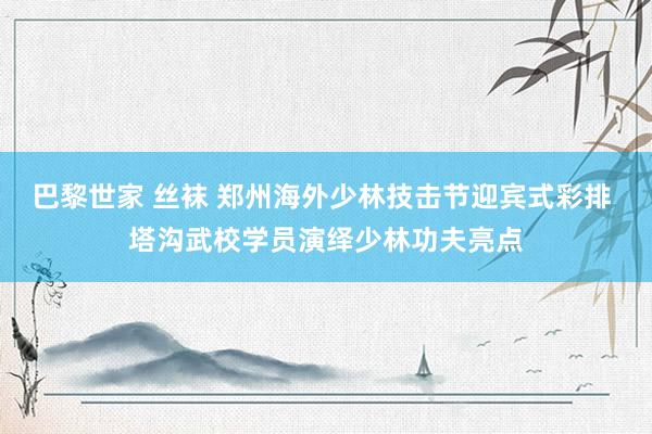 巴黎世家 丝袜 郑州海外少林技击节迎宾式彩排 塔沟武校学员演绎少林功夫亮点