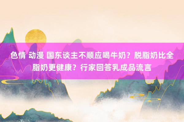 色情 动漫 国东谈主不顺应喝牛奶？脱脂奶比全脂奶更健康？行家回答乳成品流言