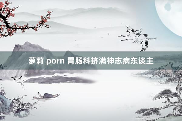 萝莉 porn 胃肠科挤满神志病东谈主