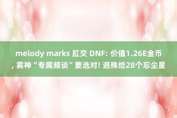 melody marks 肛交 DNF: 价值1.26E金币， 雾神“专属频谈”要选对! 迥殊给28个忘尘星