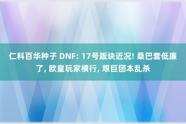 仁科百华种子 DNF: 17号版块近况! 桑巴套低廉了， 欧皇玩家横行， 艰巨团本乱杀