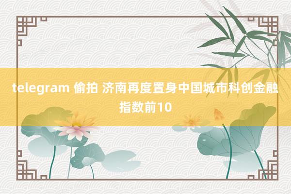 telegram 偷拍 济南再度置身中国城市科创金融指数前10