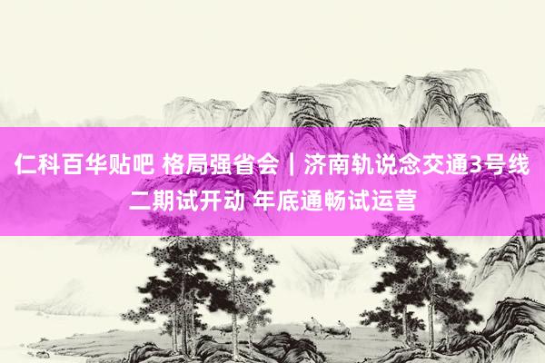 仁科百华贴吧 格局强省会｜济南轨说念交通3号线二期试开动 年底通畅试运营