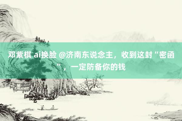 邓紫棋 ai换脸 @济南东说念主，收到这封“密函”，一定防备你的钱