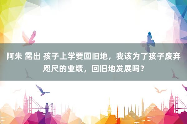 阿朱 露出 孩子上学要回旧地，我该为了孩子废弃咫尺的业绩，回旧地发展吗？