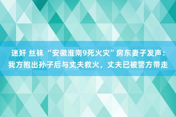 迷奸 丝袜 “安徽淮南9死火灾”房东妻子发声：我方抱出孙子后与丈夫救火，丈夫已被警方带走