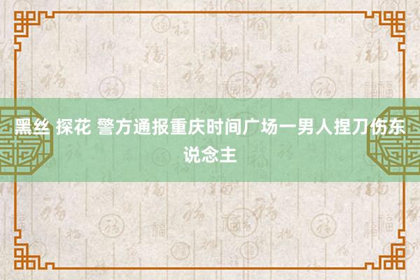 黑丝 探花 警方通报重庆时间广场一男人捏刀伤东说念主