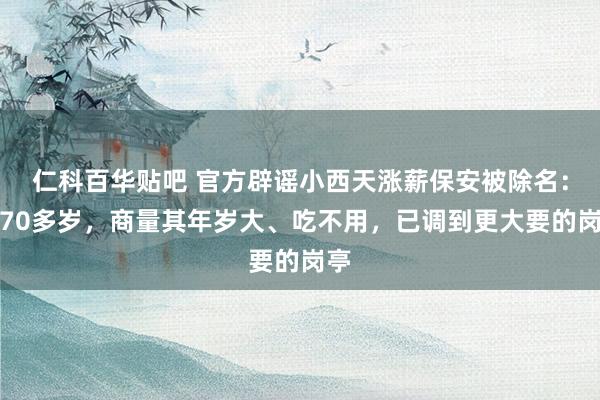 仁科百华贴吧 官方辟谣小西天涨薪保安被除名：他70多岁，商量其年岁大、吃不用，已调到更大要的岗亭