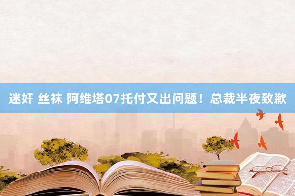 迷奸 丝袜 阿维塔07托付又出问题！总裁半夜致歉