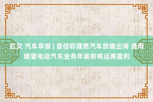 肛交 汽车早报 | 音信称理思汽车放缓出海 通用瞻望电动汽车业务年底前将远离盈利