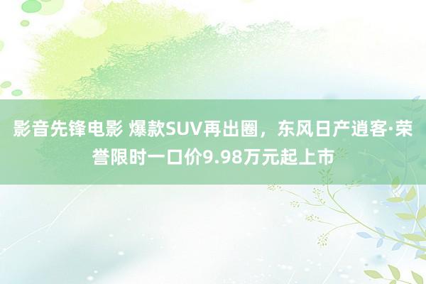 影音先锋电影 爆款SUV再出圈，东风日产逍客·荣誉限时一口价9.98万元起上市