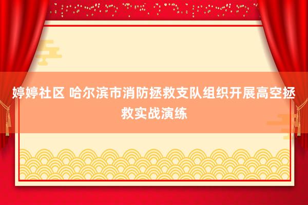 婷婷社区 哈尔滨市消防拯救支队组织开展高空拯救实战演练