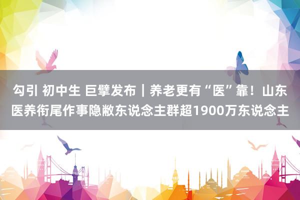 勾引 初中生 巨擘发布｜养老更有“医”靠！山东医养衔尾作事隐敝东说念主群超1900万东说念主