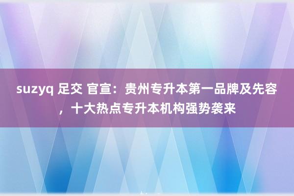 suzyq 足交 官宣：贵州专升本第一品牌及先容，十大热点专升本机构强势袭来