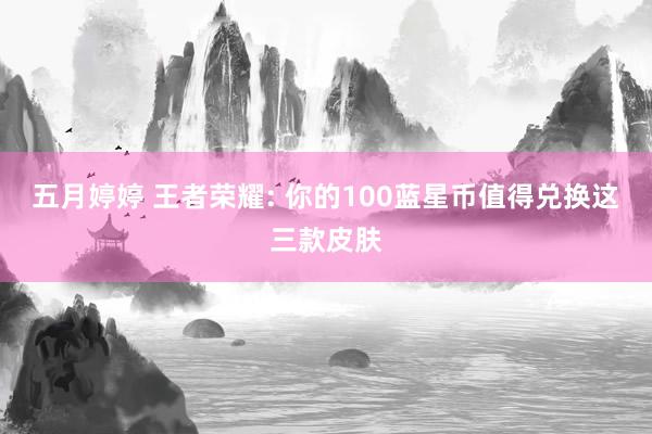 五月婷婷 王者荣耀: 你的100蓝星币值得兑换这三款皮肤