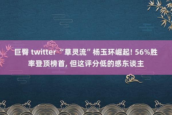 巨臀 twitter “草灵流”杨玉环崛起! 56%胜率登顶榜首， 但这评分低的感东谈主