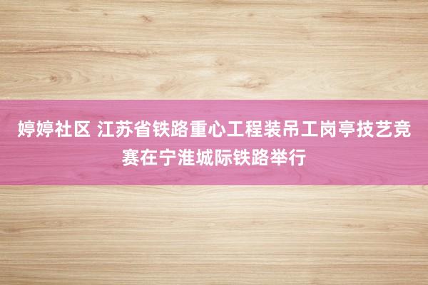 婷婷社区 江苏省铁路重心工程装吊工岗亭技艺竞赛在宁淮城际铁路举行