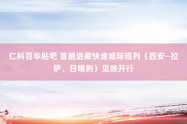 仁科百华贴吧 首趟进藏快速城际班列（西安—拉萨、日喀则）见效开行