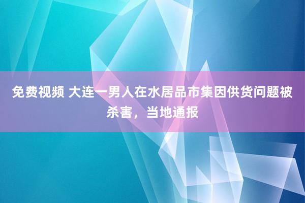 免费视频 大连一男人在水居品市集因供货问题被杀害，当地通报