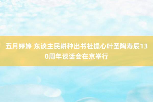 五月婷婷 东谈主民耕种出书社操心叶圣陶寿辰130周年谈话会在京举行