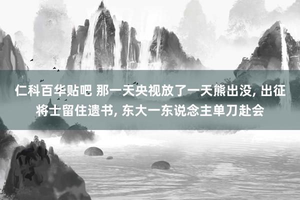 仁科百华贴吧 那一天央视放了一天熊出没， 出征将士留住遗书， 东大一东说念主单刀赴会