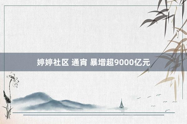 婷婷社区 通宵 暴增超9000亿元