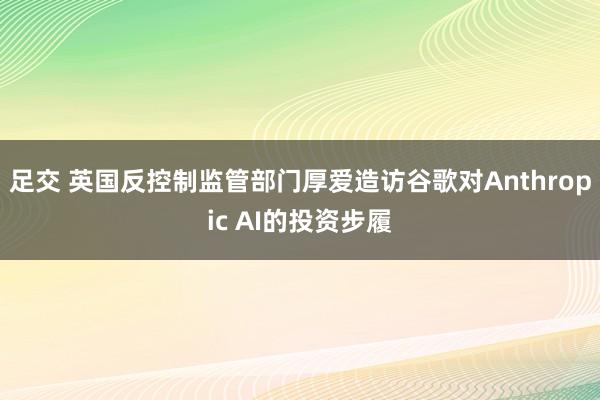 足交 英国反控制监管部门厚爱造访谷歌对Anthropic AI的投资步履