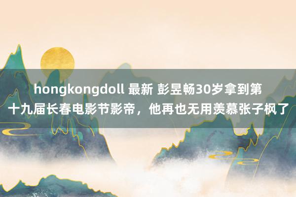 hongkongdoll 最新 彭昱畅30岁拿到第十九届长春电影节影帝，他再也无用羡慕张子枫了