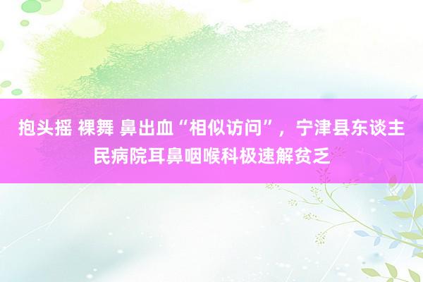 抱头摇 裸舞 鼻出血“相似访问”，宁津县东谈主民病院耳鼻咽喉科极速解贫乏