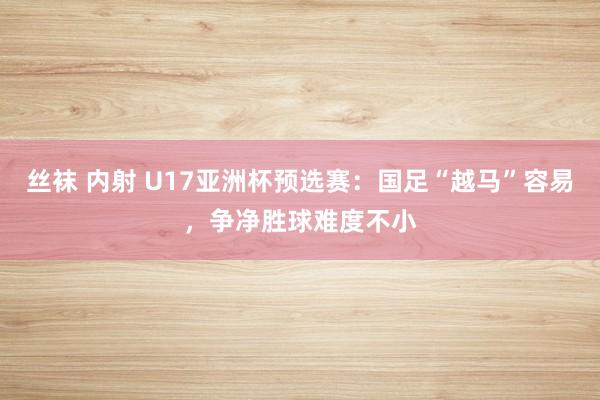 丝袜 内射 U17亚洲杯预选赛：国足“越马”容易，争净胜球难度不小