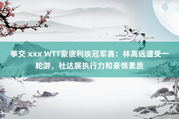 拳交 xxx WTT蒙彼利埃冠军赛：林高远遭受一轮游，杜达展执行力和豪情素质