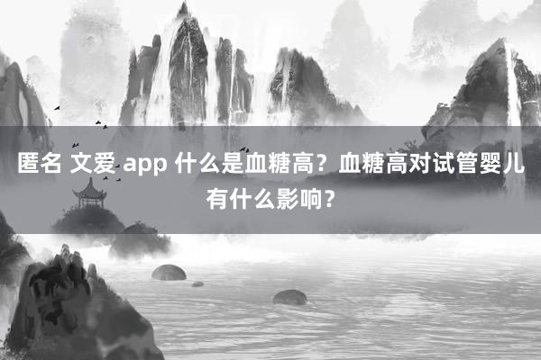 匿名 文爱 app 什么是血糖高？血糖高对试管婴儿有什么影响？