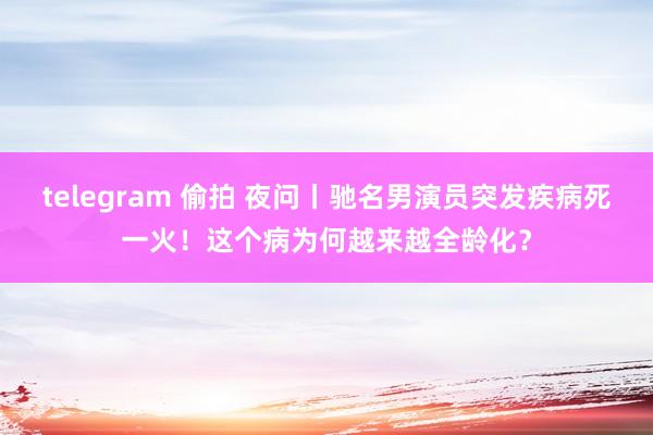 telegram 偷拍 夜问丨驰名男演员突发疾病死一火！这个病为何越来越全龄化？