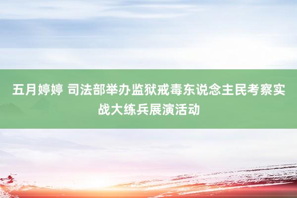 五月婷婷 司法部举办监狱戒毒东说念主民考察实战大练兵展演活动