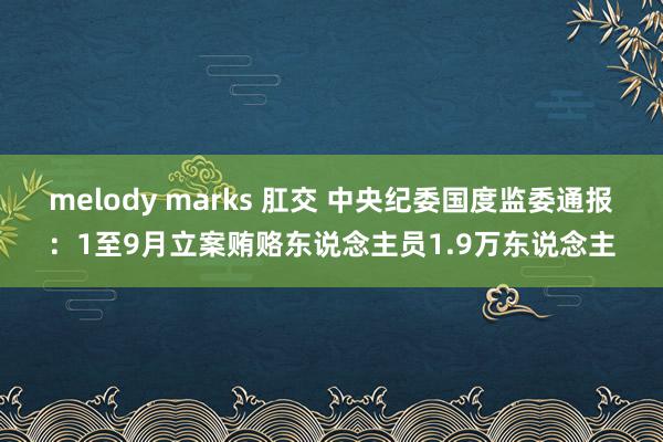 melody marks 肛交 中央纪委国度监委通报：1至9月立案贿赂东说念主员1.9万东说念主