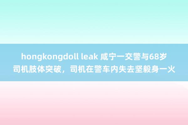 hongkongdoll leak 咸宁一交警与68岁司机肢体突破，司机在警车内失去坚毅身一火