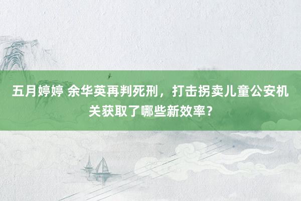 五月婷婷 余华英再判死刑，打击拐卖儿童公安机关获取了哪些新效率？