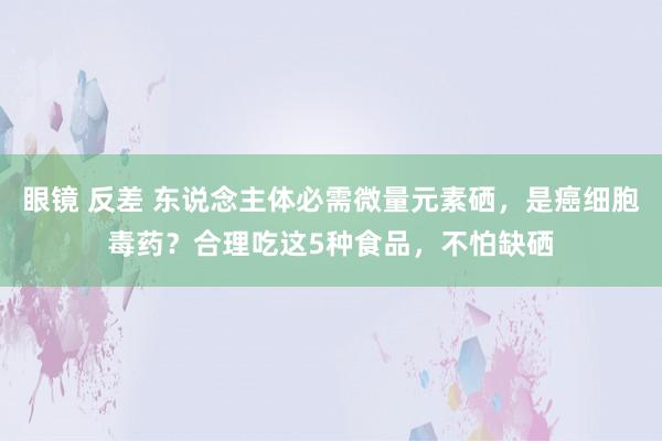 眼镜 反差 东说念主体必需微量元素硒，是癌细胞毒药？合理吃这5种食品，不怕缺硒