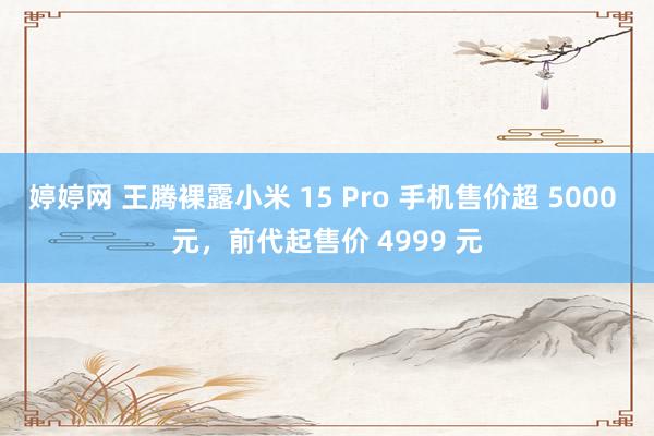 婷婷网 王腾裸露小米 15 Pro 手机售价超 5000 元，前代起售价 4999 元