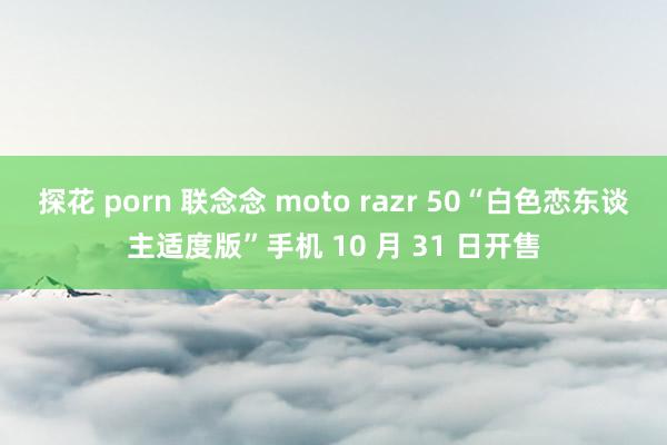 探花 porn 联念念 moto razr 50“白色恋东谈主适度版”手机 10 月 31 日开售