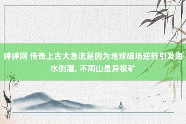 婷婷网 传奇上古大急流是因为地球磁场逆转引发海水倒灌， 不周山是异极矿