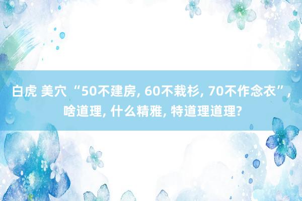 白虎 美穴 “50不建房， 60不栽杉， 70不作念衣”， 啥道理， 什么精雅， 特道理道理?